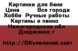 Картинки для бани › Цена ­ 350 - Все города Хобби. Ручные работы » Картины и панно   . Нижегородская обл.,Дзержинск г.